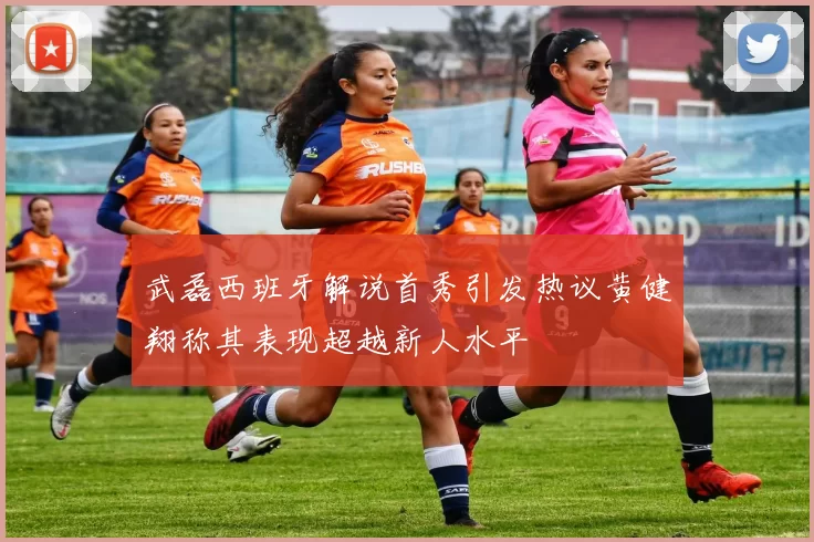 武磊西班牙解说首秀引发热议黄健翔称其表现超越新人水平