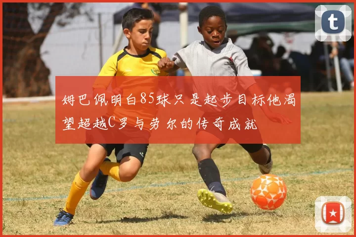 姆巴佩明白85球只是起步目标他渴望超越C罗与劳尔的传奇成就