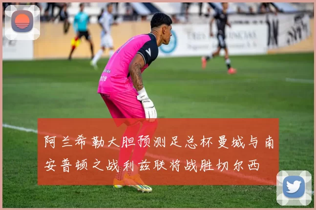阿兰希勒大胆预测足总杯曼城与南安普顿之战利兹联将战胜切尔西