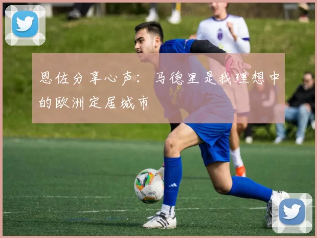 恩佐分享心声：马德里是我理想中的欧洲定居城市