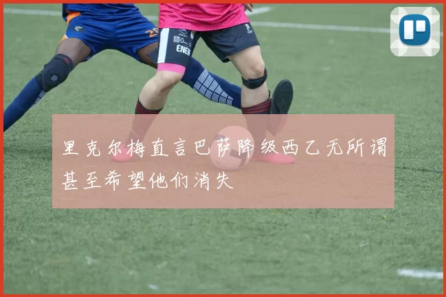 里克尔梅直言巴萨降级西乙无所谓甚至希望他们消失