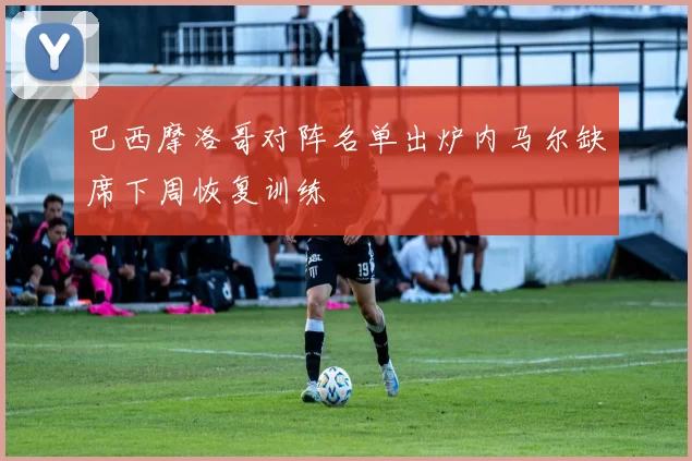巴西摩洛哥对阵名单出炉内马尔缺席下周恢复训练