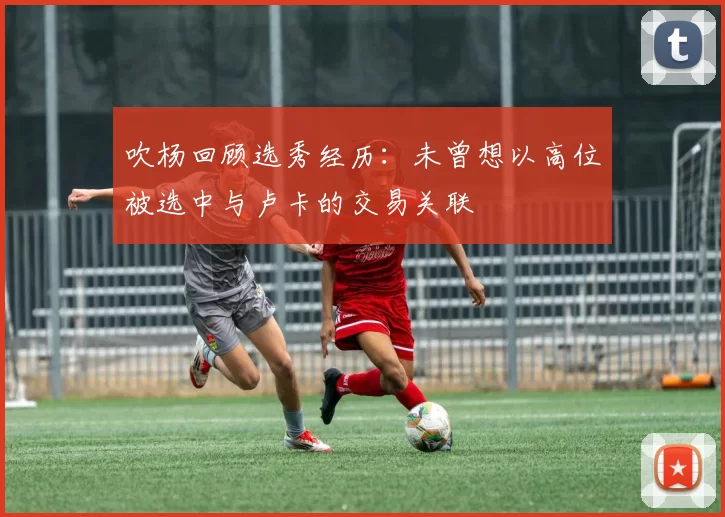 吹杨回顾选秀经历：未曾想以高位被选中与卢卡的交易关联