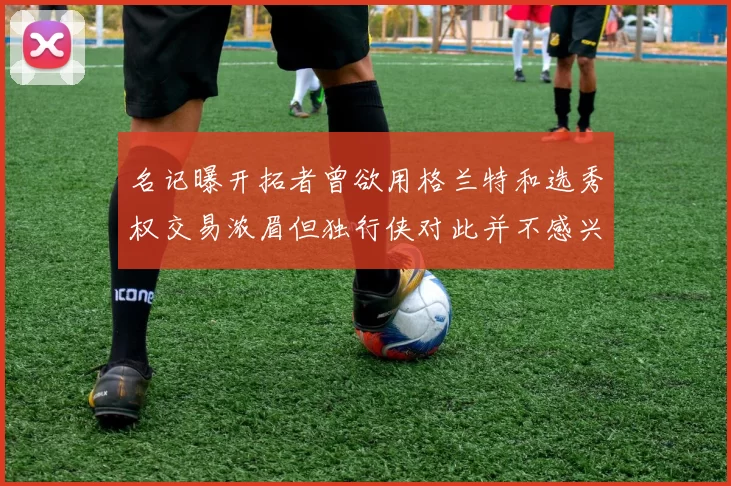 名记曝开拓者曾欲用格兰特和选秀权交易浓眉但独行侠对此并不感兴趣