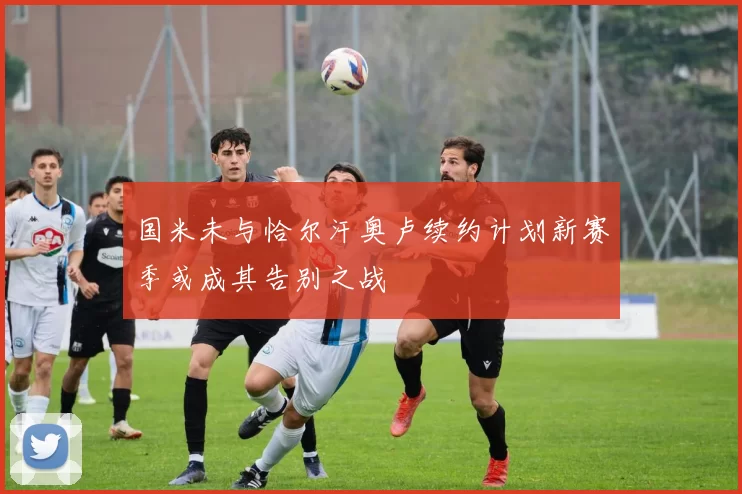 国米未与恰尔汗奥卢续约计划新赛季或成其告别之战