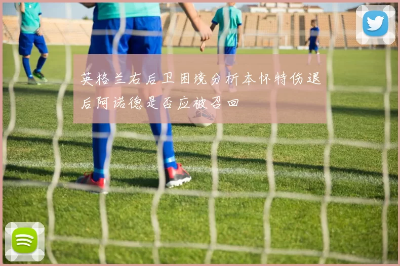 英格兰右后卫困境分析本怀特伤退后阿诺德是否应被召回