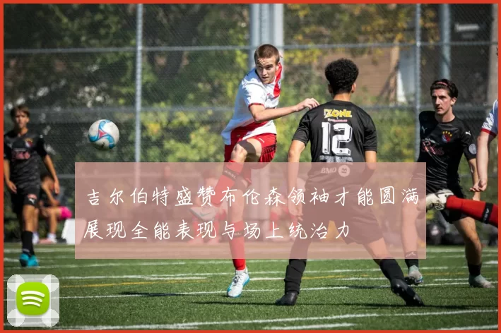 吉尔伯特盛赞布伦森领袖才能圆满展现全能表现与场上统治力