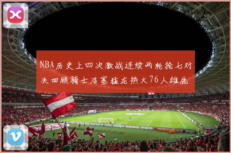 NBA历史上四次激战连续两轮抢七对决回顾骑士活塞猛龙热火76人雄鹿子弹马刺
