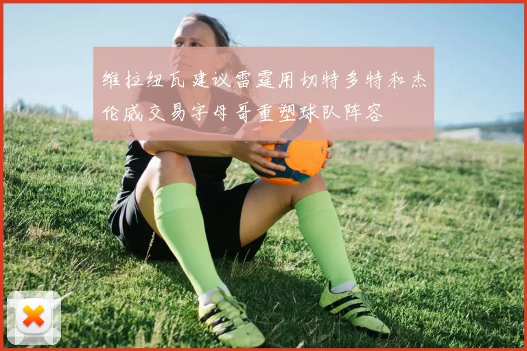维拉纽瓦建议雷霆用切特多特和杰伦威交易字母哥重塑球队阵容