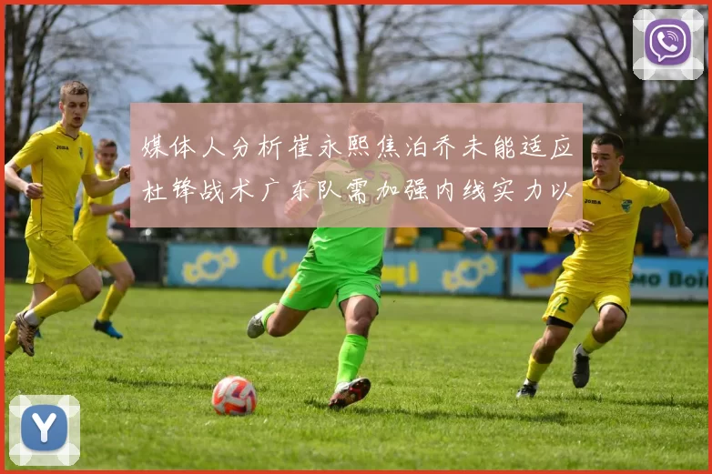 媒体人分析崔永熙焦泊乔未能适应杜锋战术广东队需加强内线实力以提升竞争力