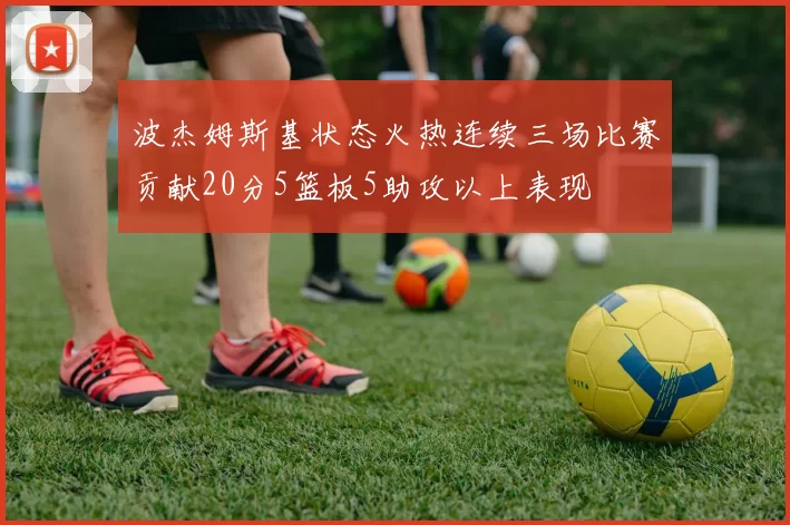 波杰姆斯基状态火热连续三场比赛贡献20分5篮板5助攻以上表现